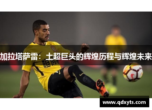 加拉塔萨雷：土超巨头的辉煌历程与辉煌未来