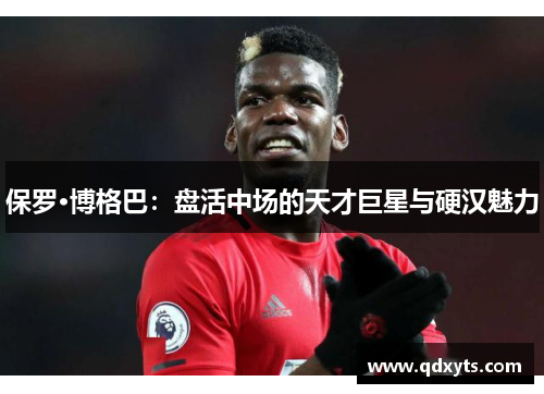 保罗·博格巴：盘活中场的天才巨星与硬汉魅力